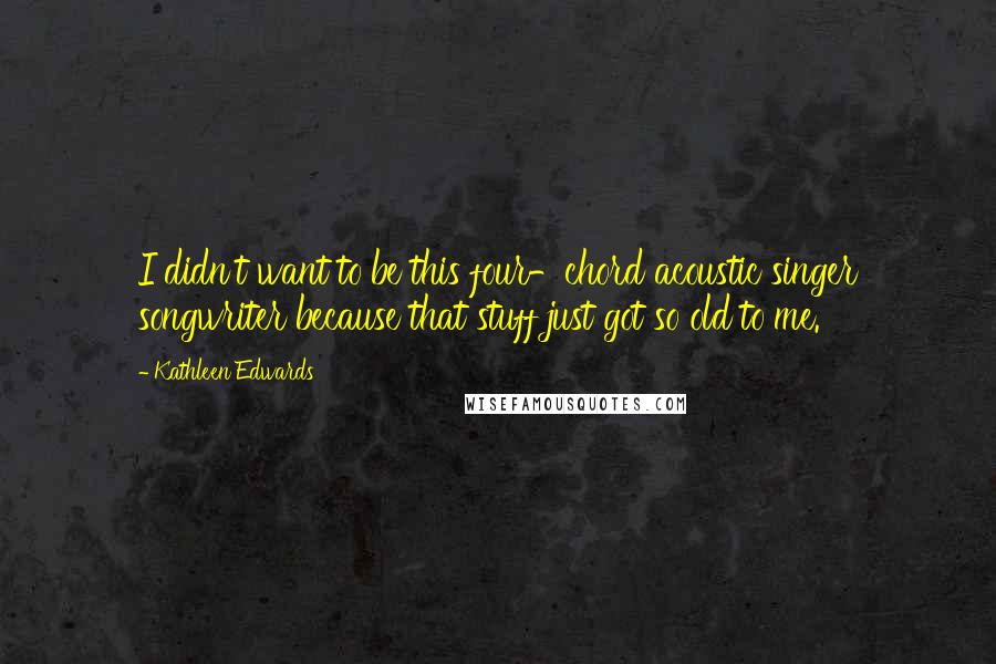 Kathleen Edwards Quotes: I didn't want to be this four-chord acoustic singer songwriter because that stuff just got so old to me.