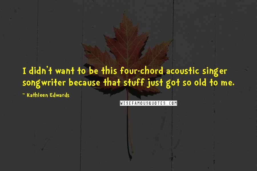Kathleen Edwards Quotes: I didn't want to be this four-chord acoustic singer songwriter because that stuff just got so old to me.