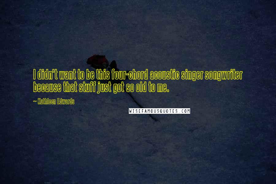 Kathleen Edwards Quotes: I didn't want to be this four-chord acoustic singer songwriter because that stuff just got so old to me.