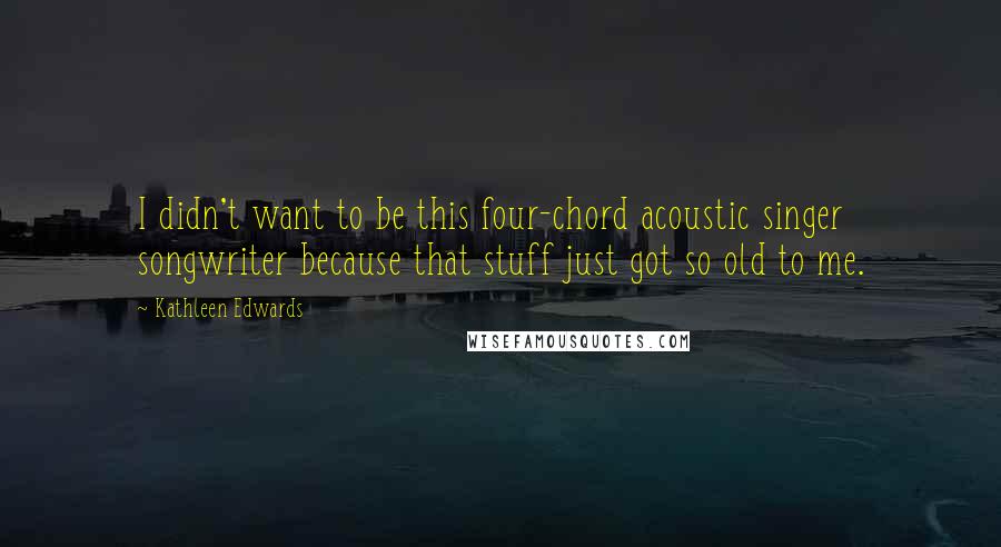 Kathleen Edwards Quotes: I didn't want to be this four-chord acoustic singer songwriter because that stuff just got so old to me.