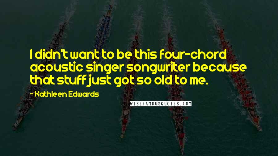 Kathleen Edwards Quotes: I didn't want to be this four-chord acoustic singer songwriter because that stuff just got so old to me.