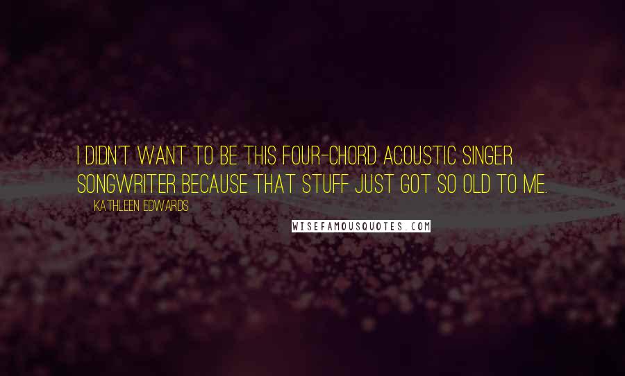 Kathleen Edwards Quotes: I didn't want to be this four-chord acoustic singer songwriter because that stuff just got so old to me.