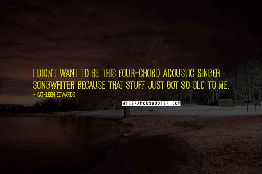 Kathleen Edwards Quotes: I didn't want to be this four-chord acoustic singer songwriter because that stuff just got so old to me.