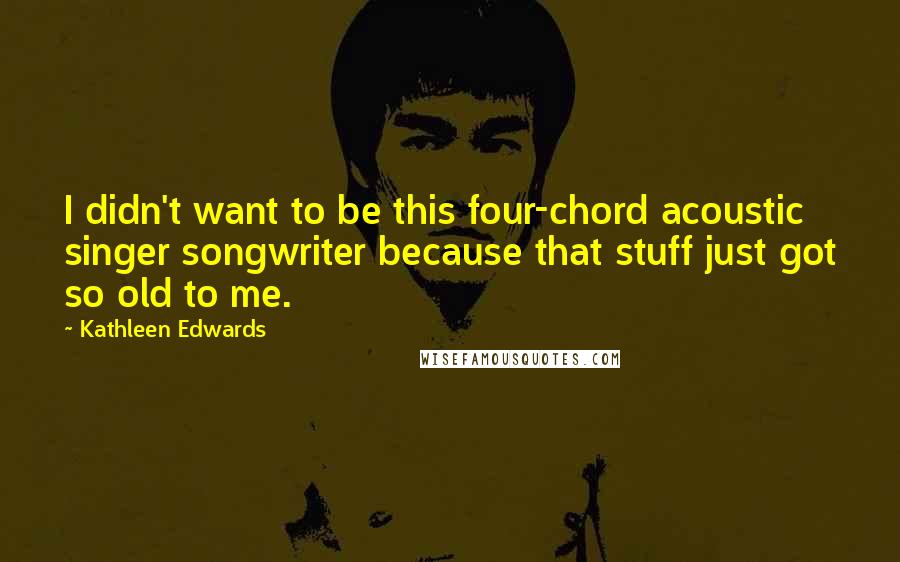 Kathleen Edwards Quotes: I didn't want to be this four-chord acoustic singer songwriter because that stuff just got so old to me.
