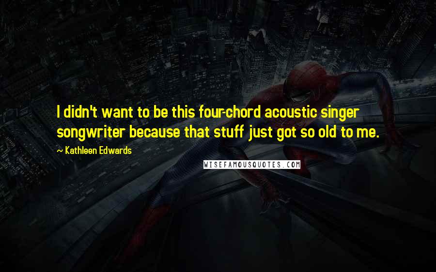Kathleen Edwards Quotes: I didn't want to be this four-chord acoustic singer songwriter because that stuff just got so old to me.