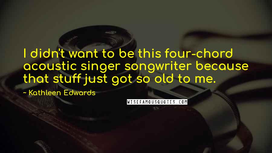 Kathleen Edwards Quotes: I didn't want to be this four-chord acoustic singer songwriter because that stuff just got so old to me.