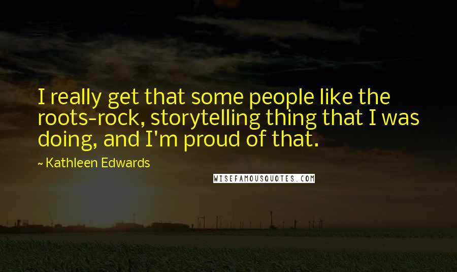 Kathleen Edwards Quotes: I really get that some people like the roots-rock, storytelling thing that I was doing, and I'm proud of that.