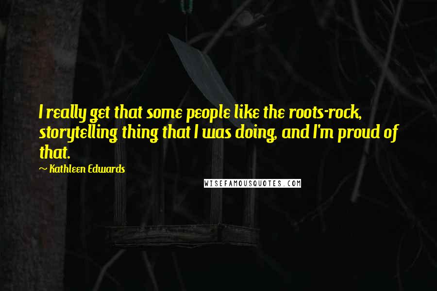 Kathleen Edwards Quotes: I really get that some people like the roots-rock, storytelling thing that I was doing, and I'm proud of that.
