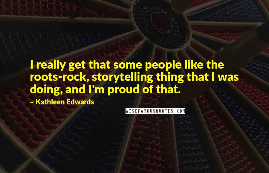 Kathleen Edwards Quotes: I really get that some people like the roots-rock, storytelling thing that I was doing, and I'm proud of that.