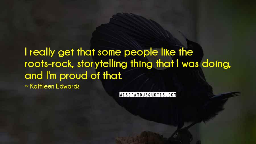 Kathleen Edwards Quotes: I really get that some people like the roots-rock, storytelling thing that I was doing, and I'm proud of that.