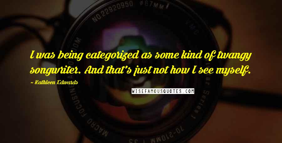 Kathleen Edwards Quotes: I was being categorized as some kind of twangy songwriter. And that's just not how I see myself.