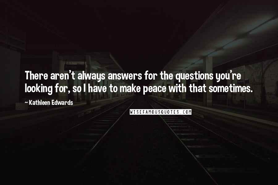 Kathleen Edwards Quotes: There aren't always answers for the questions you're looking for, so I have to make peace with that sometimes.