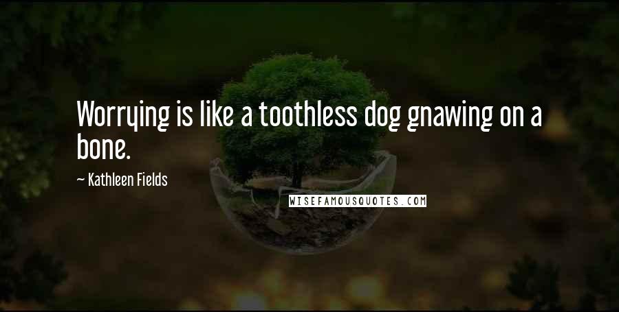 Kathleen Fields Quotes: Worrying is like a toothless dog gnawing on a bone.
