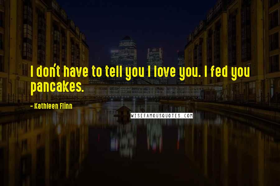 Kathleen Flinn Quotes: I don't have to tell you I love you. I fed you pancakes.