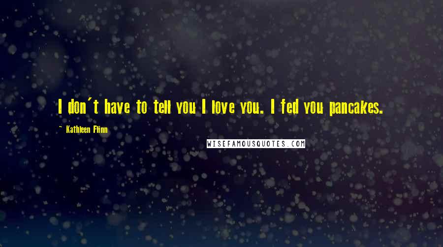 Kathleen Flinn Quotes: I don't have to tell you I love you. I fed you pancakes.