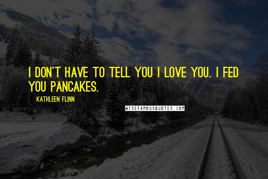 Kathleen Flinn Quotes: I don't have to tell you I love you. I fed you pancakes.