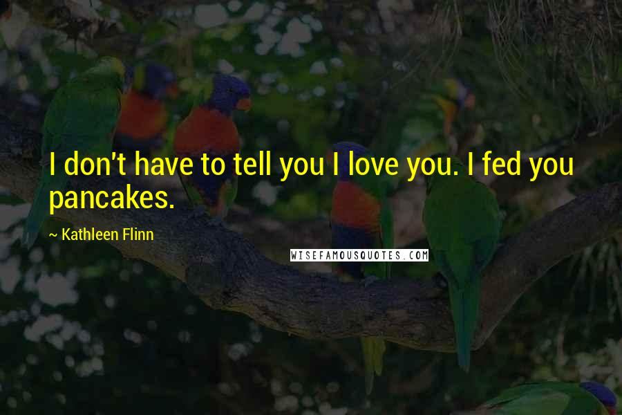 Kathleen Flinn Quotes: I don't have to tell you I love you. I fed you pancakes.