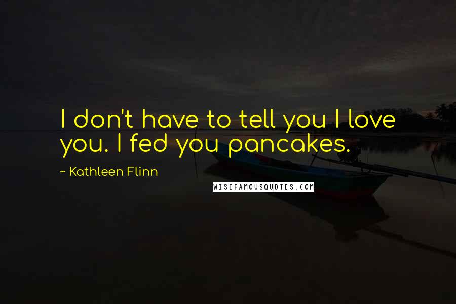 Kathleen Flinn Quotes: I don't have to tell you I love you. I fed you pancakes.