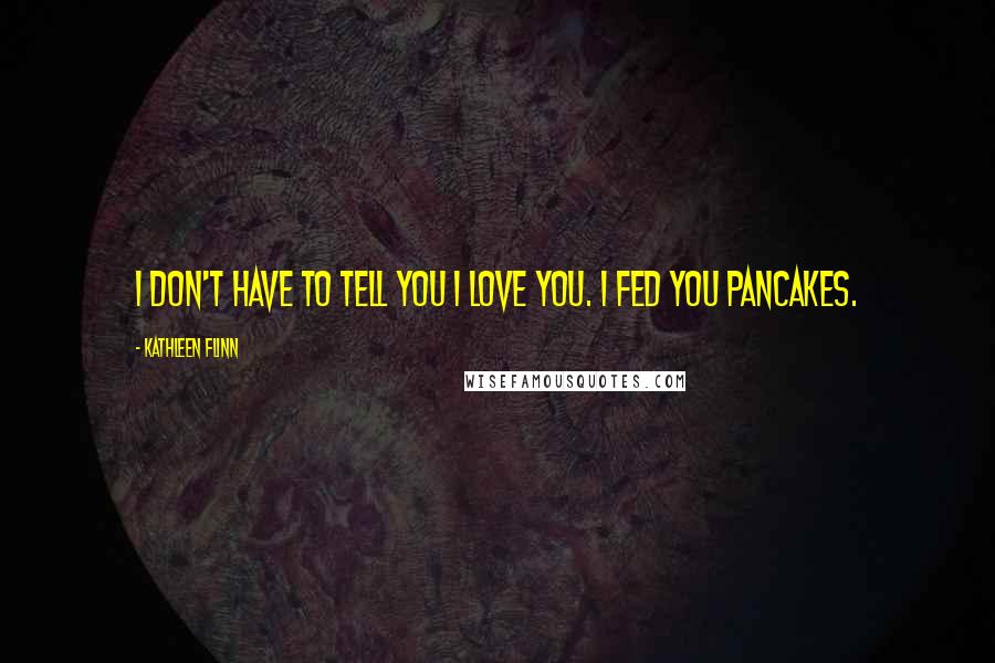 Kathleen Flinn Quotes: I don't have to tell you I love you. I fed you pancakes.