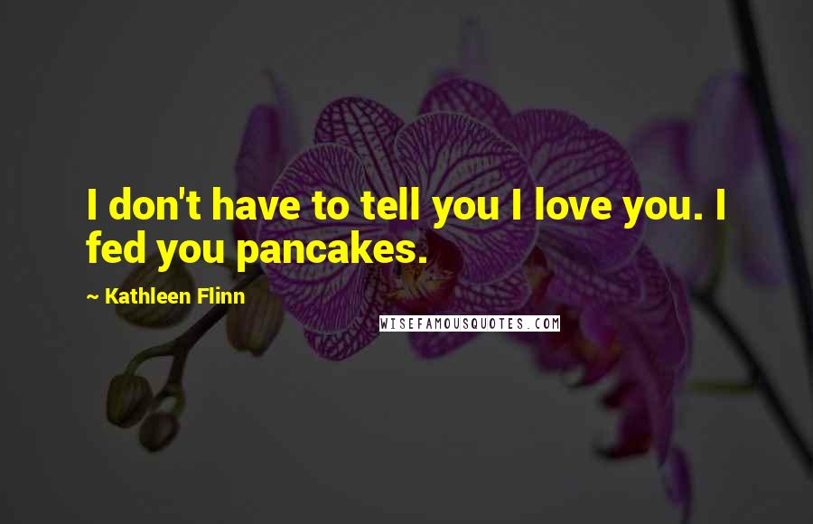 Kathleen Flinn Quotes: I don't have to tell you I love you. I fed you pancakes.