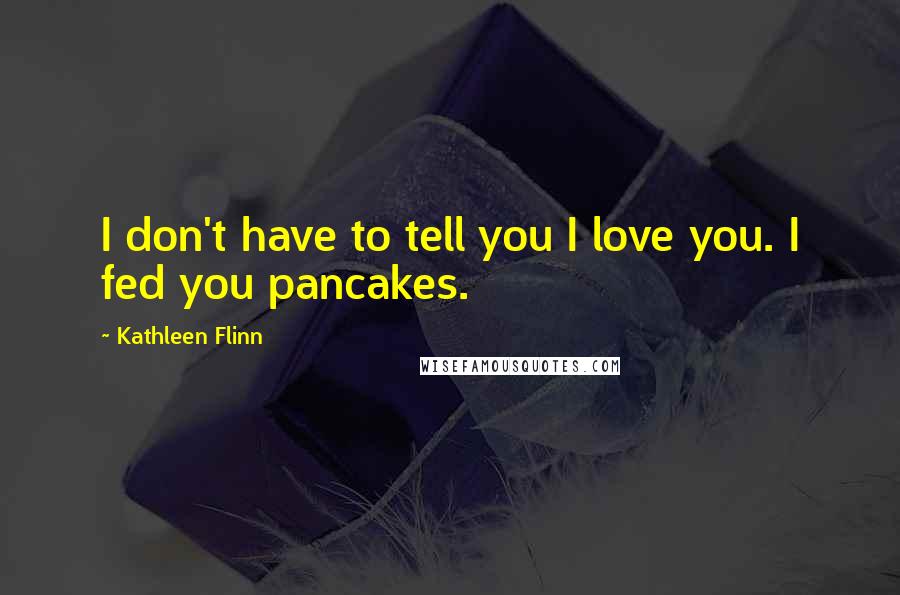 Kathleen Flinn Quotes: I don't have to tell you I love you. I fed you pancakes.