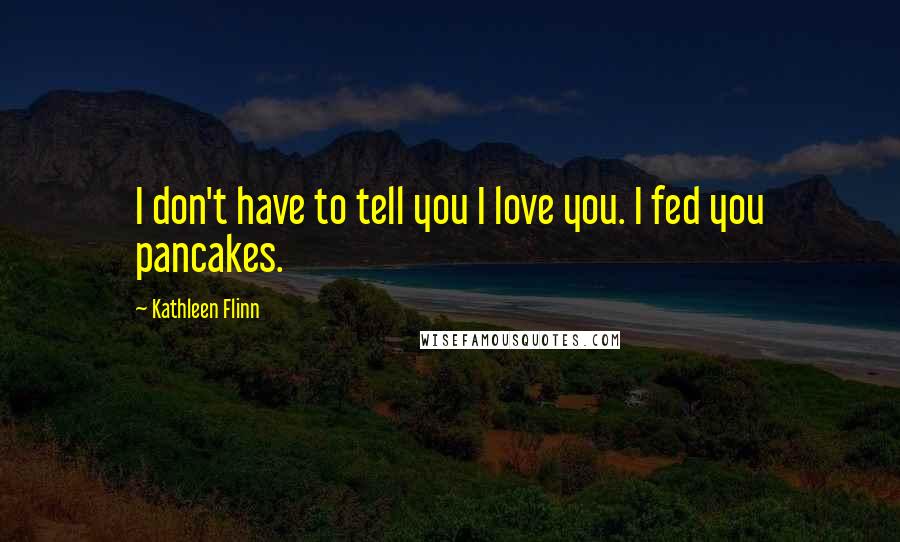 Kathleen Flinn Quotes: I don't have to tell you I love you. I fed you pancakes.