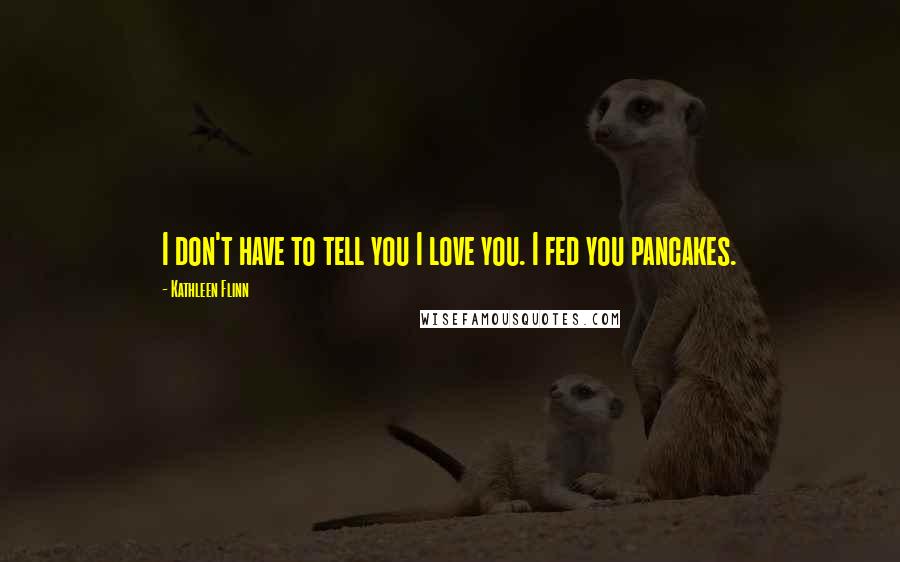 Kathleen Flinn Quotes: I don't have to tell you I love you. I fed you pancakes.