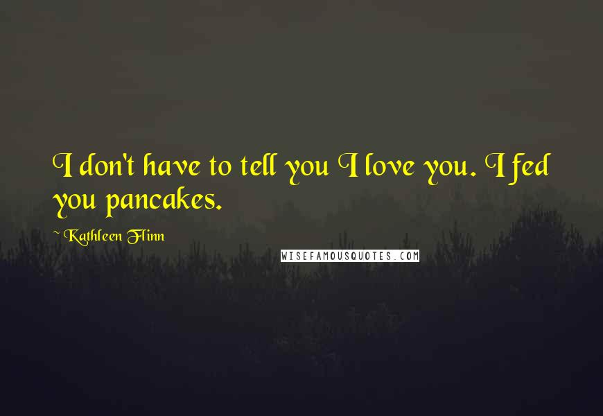 Kathleen Flinn Quotes: I don't have to tell you I love you. I fed you pancakes.