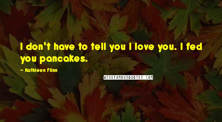 Kathleen Flinn Quotes: I don't have to tell you I love you. I fed you pancakes.