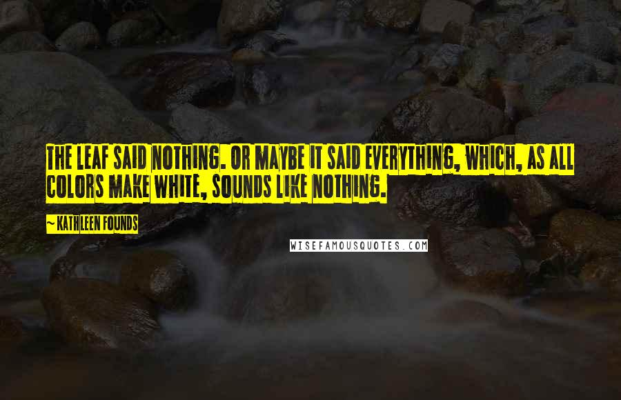 Kathleen Founds Quotes: The leaf said nothing. Or maybe it said everything, which, as all colors make white, sounds like nothing.