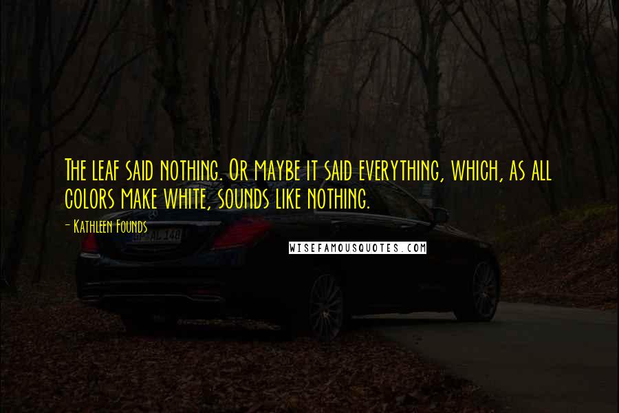 Kathleen Founds Quotes: The leaf said nothing. Or maybe it said everything, which, as all colors make white, sounds like nothing.