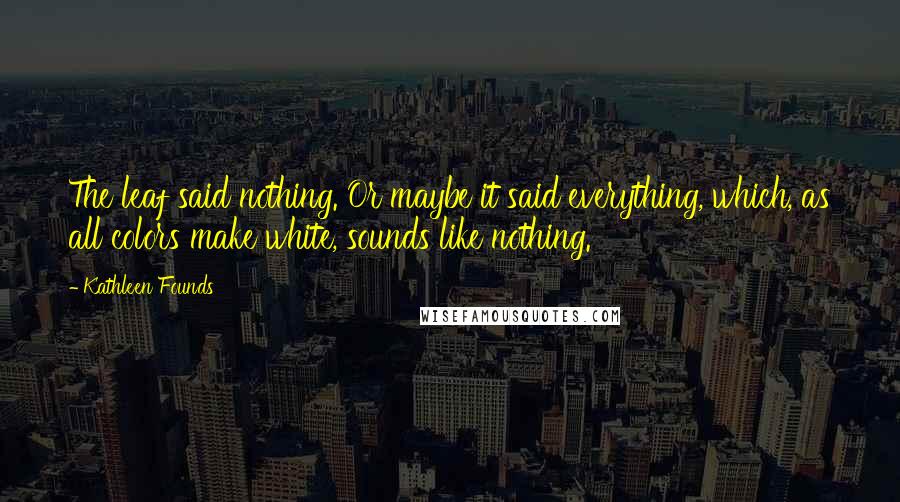 Kathleen Founds Quotes: The leaf said nothing. Or maybe it said everything, which, as all colors make white, sounds like nothing.