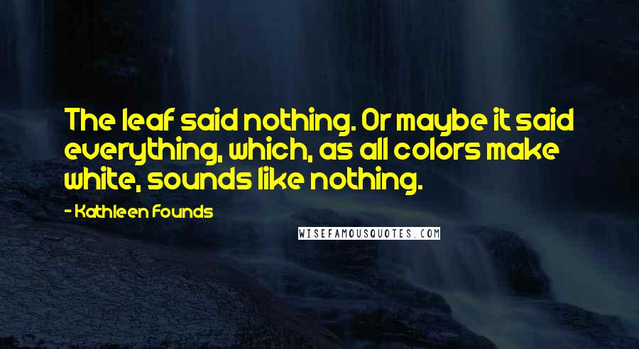 Kathleen Founds Quotes: The leaf said nothing. Or maybe it said everything, which, as all colors make white, sounds like nothing.