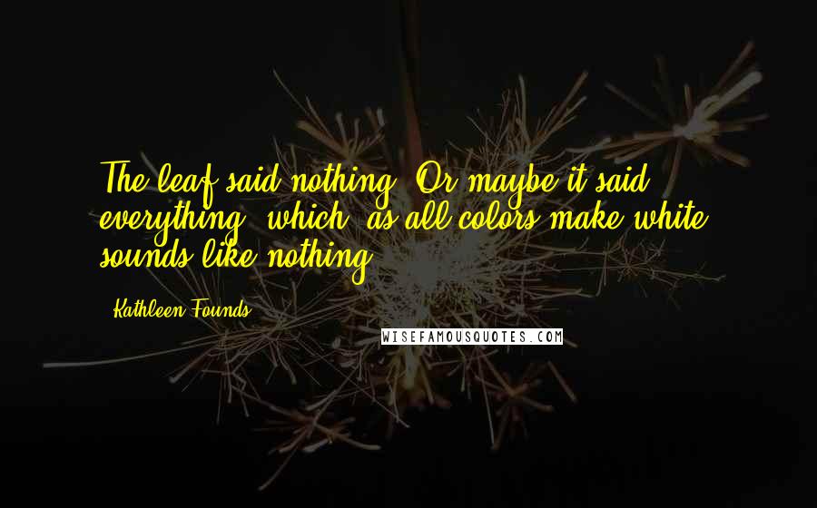 Kathleen Founds Quotes: The leaf said nothing. Or maybe it said everything, which, as all colors make white, sounds like nothing.