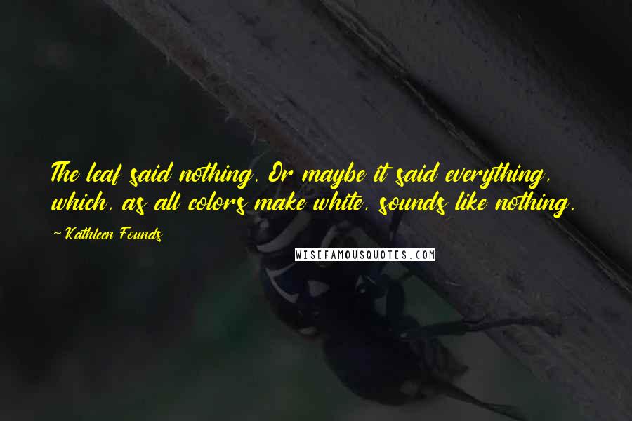 Kathleen Founds Quotes: The leaf said nothing. Or maybe it said everything, which, as all colors make white, sounds like nothing.