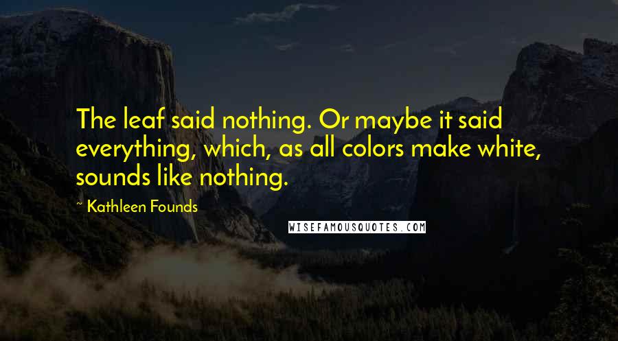 Kathleen Founds Quotes: The leaf said nothing. Or maybe it said everything, which, as all colors make white, sounds like nothing.