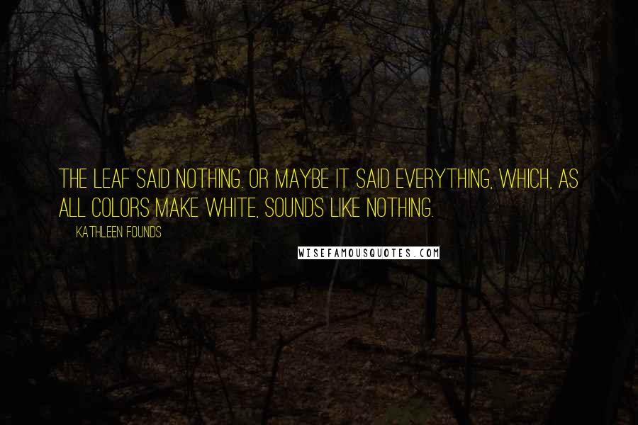 Kathleen Founds Quotes: The leaf said nothing. Or maybe it said everything, which, as all colors make white, sounds like nothing.