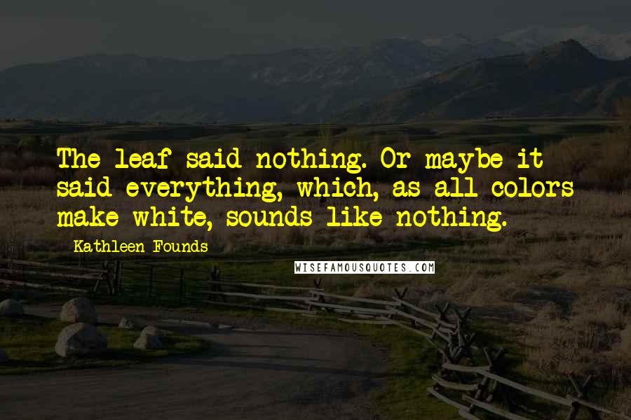 Kathleen Founds Quotes: The leaf said nothing. Or maybe it said everything, which, as all colors make white, sounds like nothing.