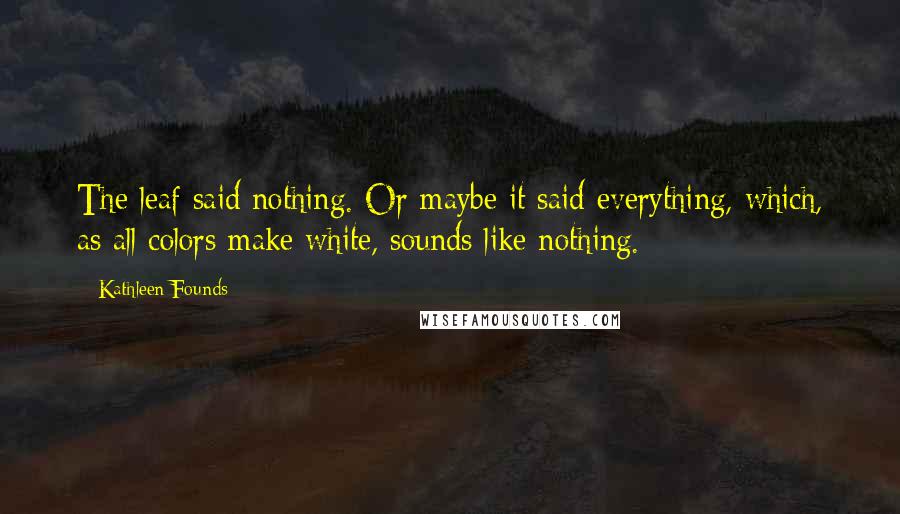 Kathleen Founds Quotes: The leaf said nothing. Or maybe it said everything, which, as all colors make white, sounds like nothing.