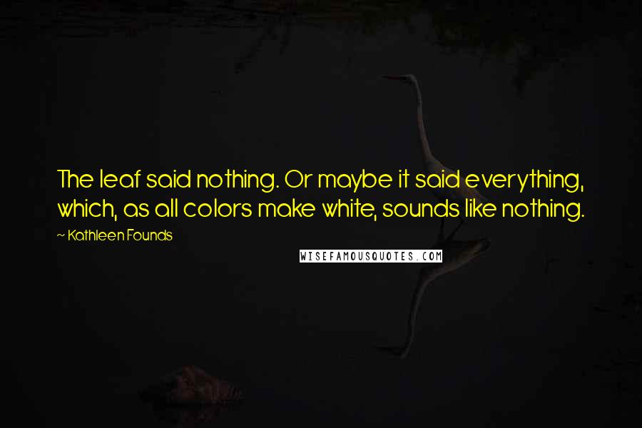 Kathleen Founds Quotes: The leaf said nothing. Or maybe it said everything, which, as all colors make white, sounds like nothing.