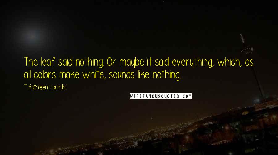 Kathleen Founds Quotes: The leaf said nothing. Or maybe it said everything, which, as all colors make white, sounds like nothing.