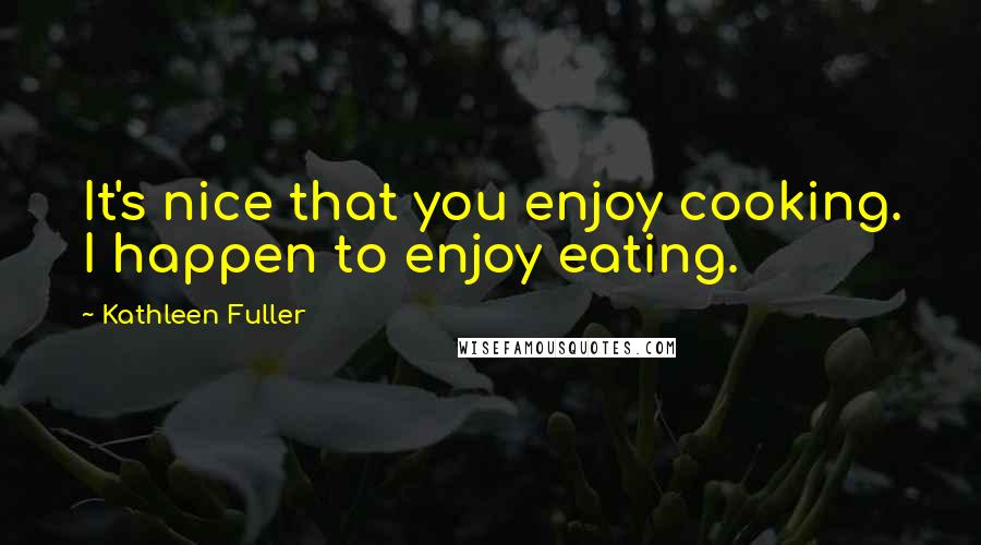 Kathleen Fuller Quotes: It's nice that you enjoy cooking. I happen to enjoy eating.