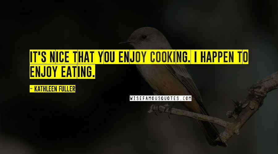 Kathleen Fuller Quotes: It's nice that you enjoy cooking. I happen to enjoy eating.