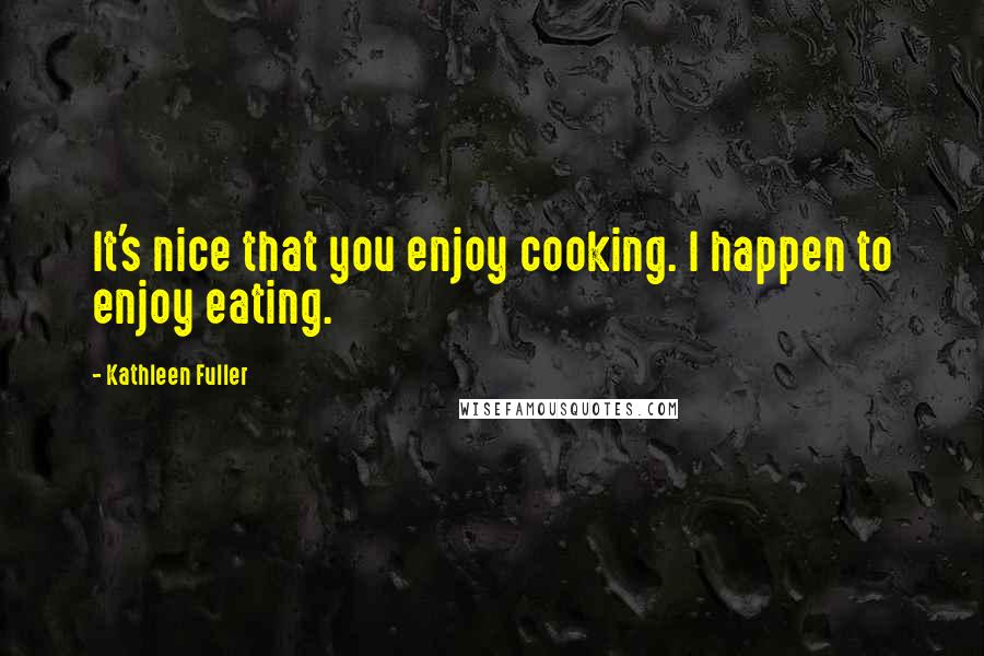 Kathleen Fuller Quotes: It's nice that you enjoy cooking. I happen to enjoy eating.