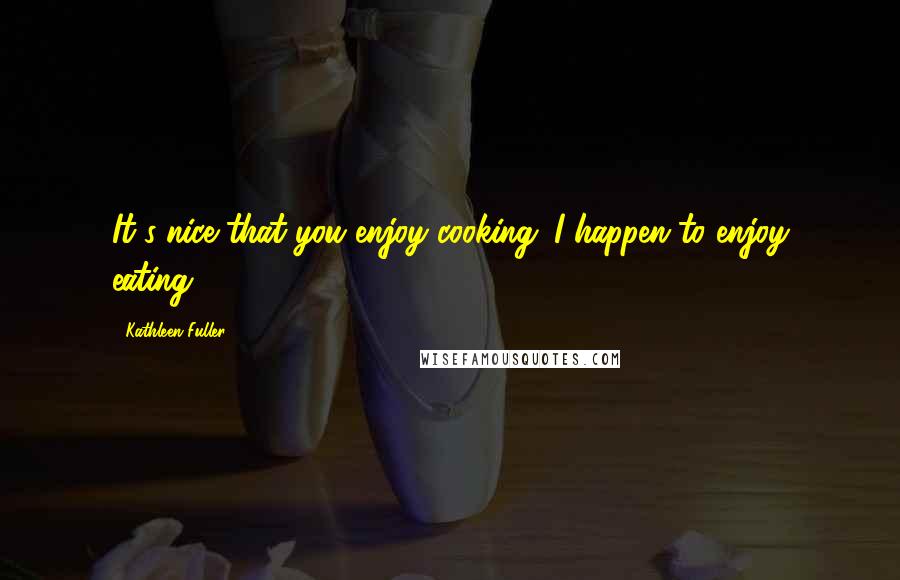 Kathleen Fuller Quotes: It's nice that you enjoy cooking. I happen to enjoy eating.