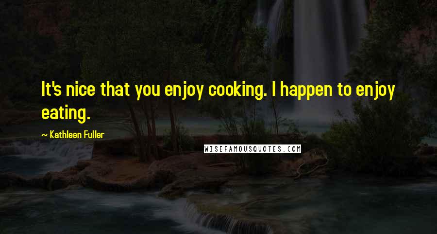 Kathleen Fuller Quotes: It's nice that you enjoy cooking. I happen to enjoy eating.