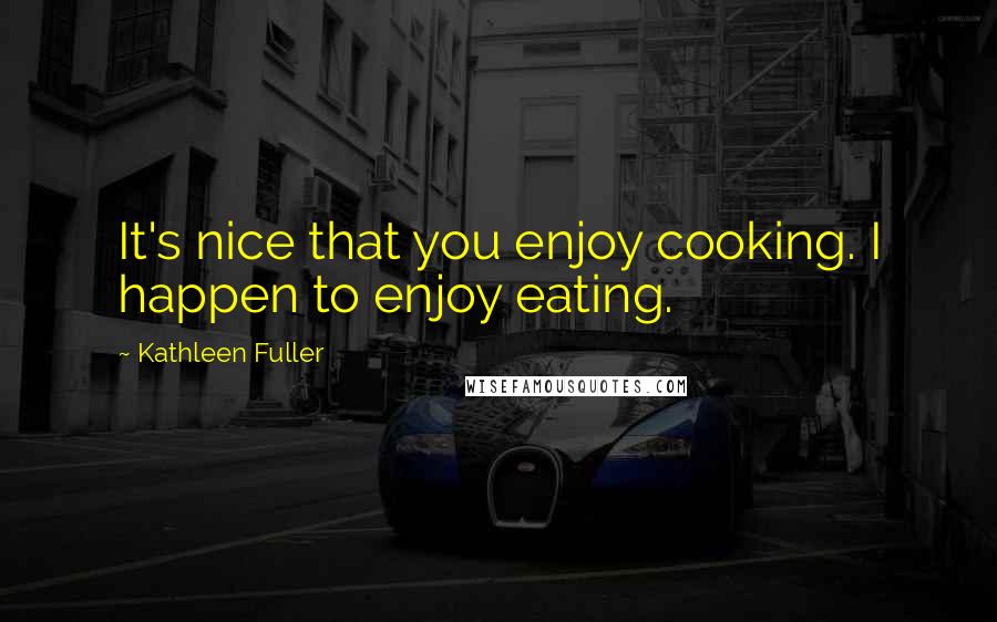 Kathleen Fuller Quotes: It's nice that you enjoy cooking. I happen to enjoy eating.