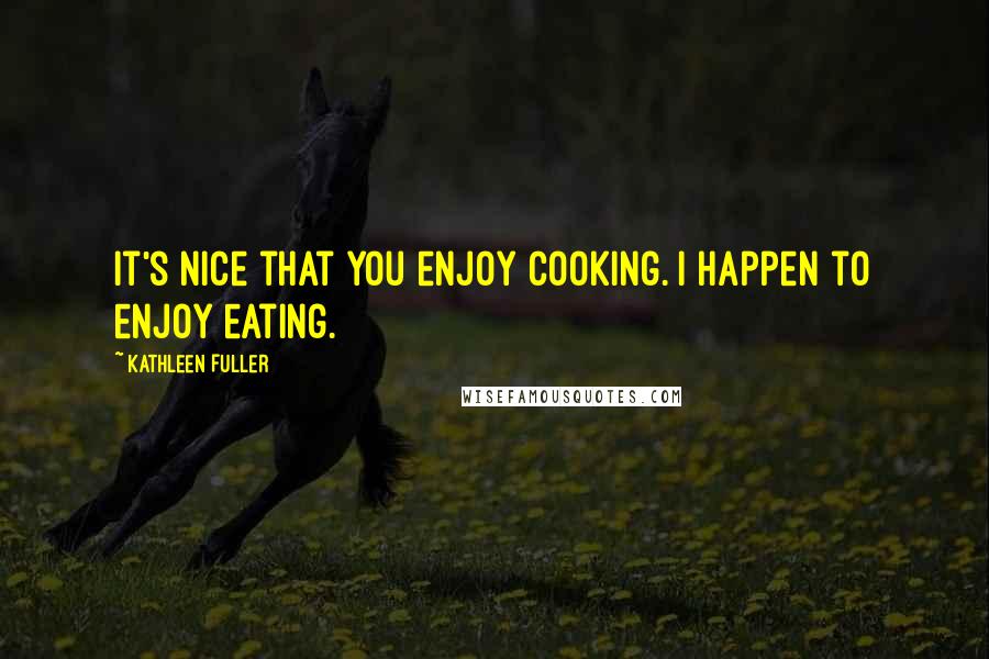 Kathleen Fuller Quotes: It's nice that you enjoy cooking. I happen to enjoy eating.