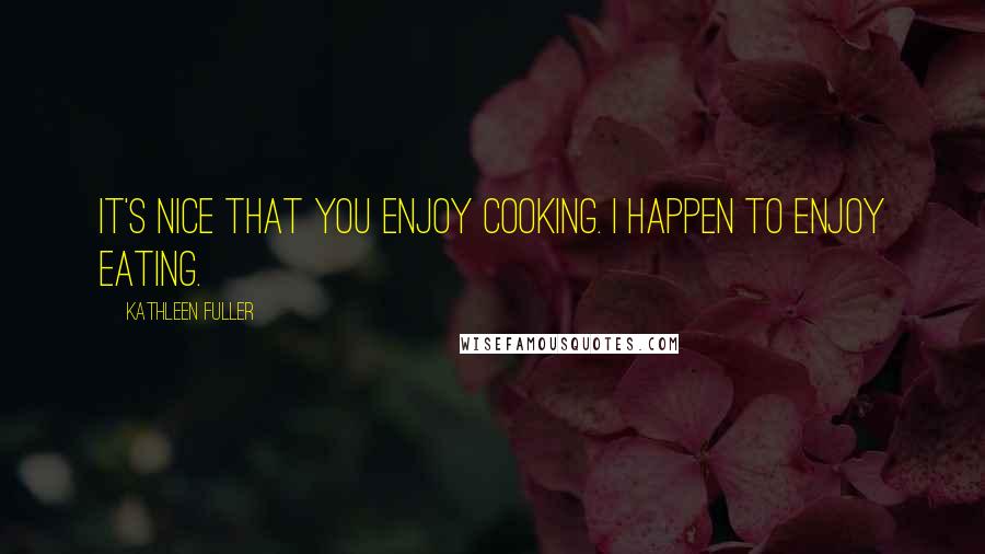 Kathleen Fuller Quotes: It's nice that you enjoy cooking. I happen to enjoy eating.