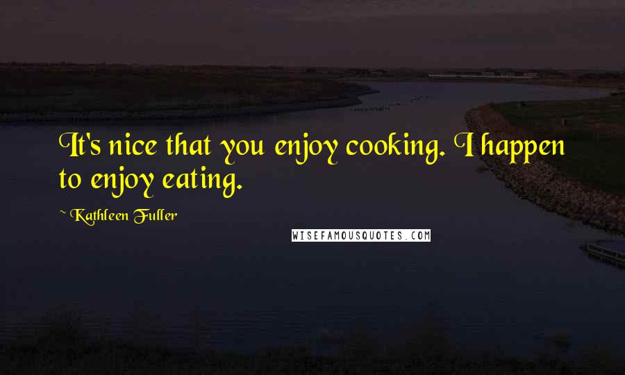 Kathleen Fuller Quotes: It's nice that you enjoy cooking. I happen to enjoy eating.